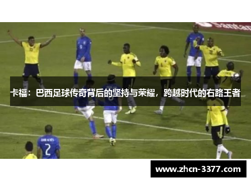 卡福:巴西足球传奇背后的坚持与荣耀,跨越时代的右路王者 卡福:巴西足球传奇背后的坚持与荣耀,跨越时代的右路王者