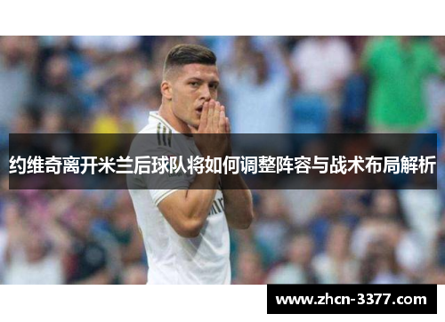 约维奇离开米兰后球队将如何调整阵容与战术布局解析 约维奇离开米兰后球队将如何调整阵容与战术布局解析
