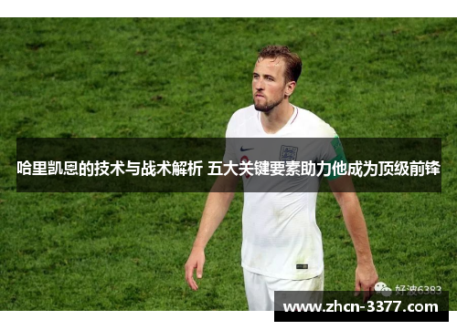 哈里凯恩的技术与战术解析 五大关键要素助力他成为顶级前锋 哈里凯恩的技术与战术解析 五大关键要素助力他成为顶级前锋