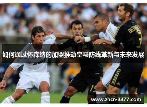 如何通过怀森纳的加盟推动皇马防线革新与未来发展 如何通过怀森纳的加盟推动皇马防线革新与未来发展
